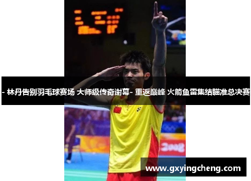 - 林丹告别羽毛球赛场 大师级传奇谢幕- 重返巅峰 火箭鱼雷集结瞄准总决赛